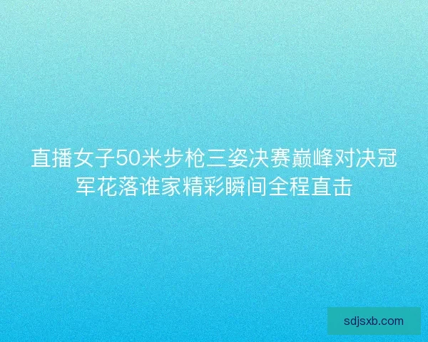 直播女子50米步枪三姿决赛巅峰对决冠军花落谁家精彩瞬间全程直击